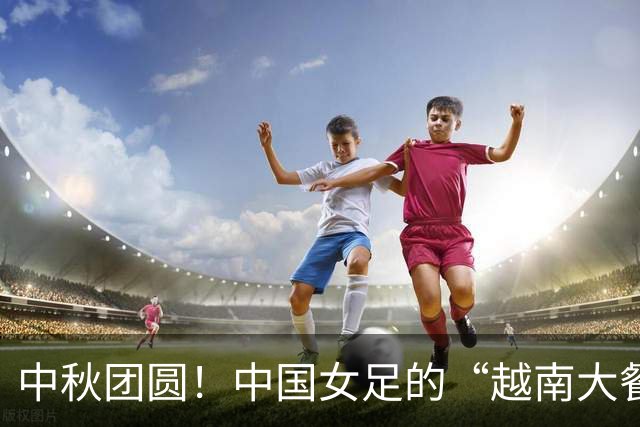 中秋团圆！中国女足的“越南大餐”即将上桌