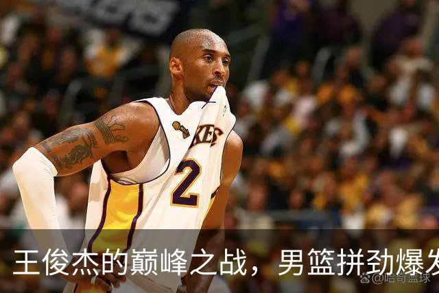 王俊杰的巅峰之战，男篮拼劲爆发！